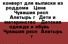 конверт для выписки из роддома › Цена ­ 500 - Чувашия респ., Алатырь г. Дети и материнство » Детская одежда и обувь   . Чувашия респ.,Алатырь г.